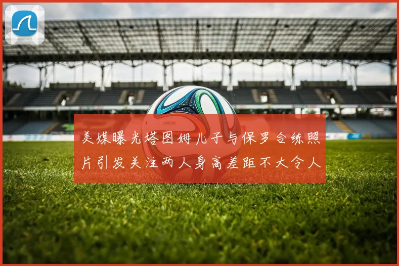 美媒曝光塔图姆儿子与保罗合练照片引发关注两人身高差距不大令人惊讶
