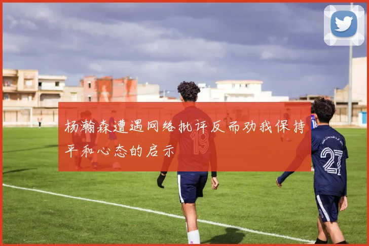 杨瀚森遭遇网络批评反而劝我保持平和心态的启示