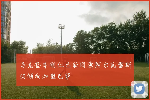 马竞签李刚仁已获同意阿尔瓦雷斯仍倾向加盟巴萨