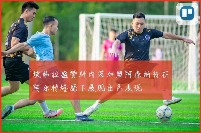 埃弗拉盛赞科内若加盟阿森纳将在阿尔特塔麾下展现出色表现