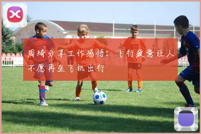 周琦分享工作感悟：飞行疲惫让人不愿再坐飞机出行