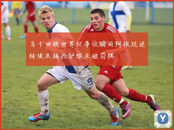 马卡回顾世界杯争议瞬间阿根廷逆转埃及梅西铲球未被罚牌