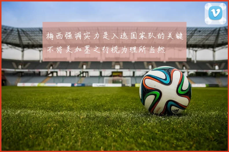 梅西强调实力是入选国家队的关键不将美加墨之行视为理所当然