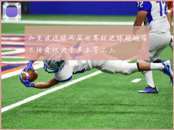 加克波连续两届世界杯进球超越荷兰传奇仅次于罗本等三人