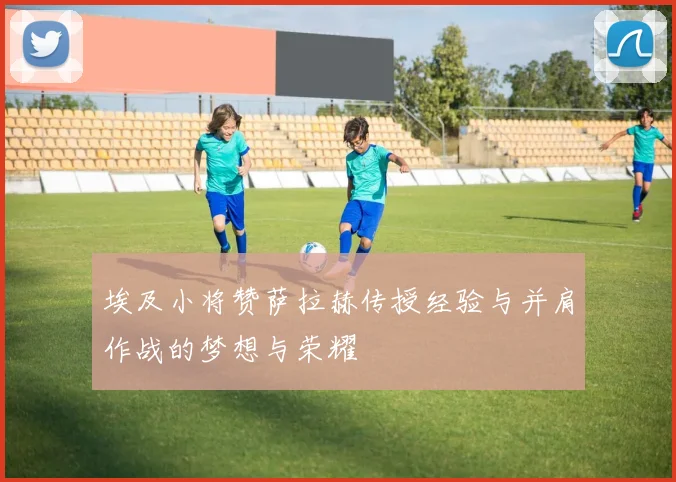 埃及小将赞萨拉赫传授经验与并肩作战的梦想与荣耀