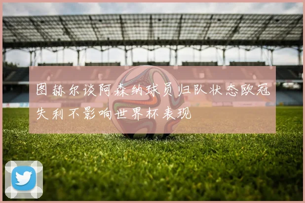 图赫尔谈阿森纳球员归队状态欧冠失利不影响世界杯表现