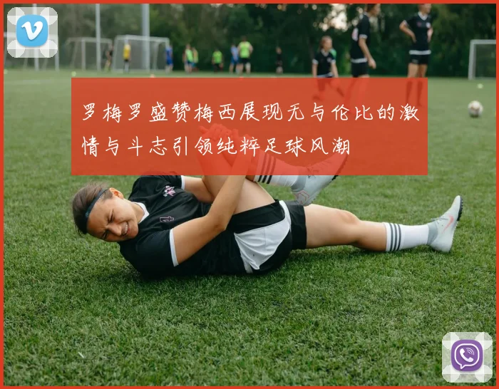 罗梅罗盛赞梅西展现无与伦比的激情与斗志引领纯粹足球风潮