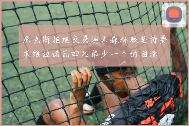 尼克斯拒绝交易迪文森林狼坚持要求维拉诺瓦四兄弟少一个的困境