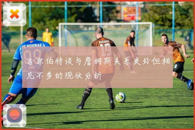 吉尔伯特谈与詹姆斯关系良好但相见不多的现状分析