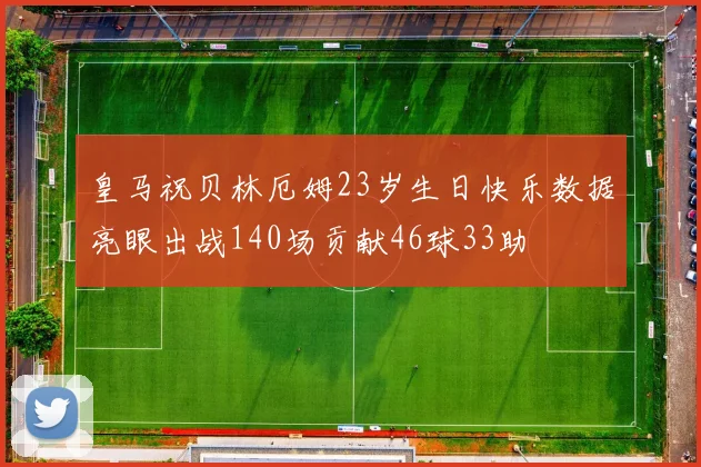 皇马祝贝林厄姆23岁生日快乐数据亮眼出战140场贡献46球33助