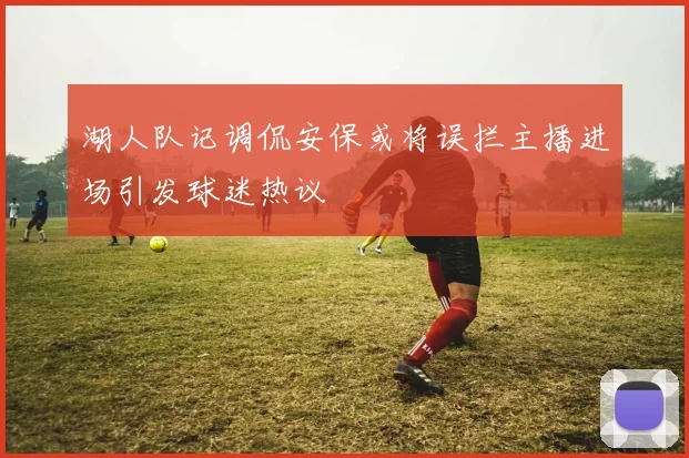 湖人队记调侃安保或将误拦主播进场引发球迷热议