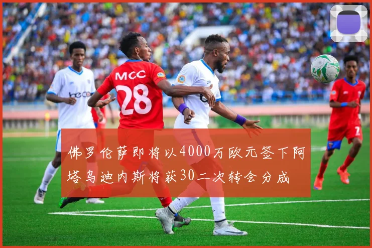 佛罗伦萨即将以4000万欧元签下阿塔乌迪内斯将获30二次转会分成
